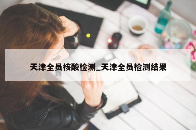 天津全员核酸检测_天津全员检测结果-第1张图片-分享有趣的实用知识