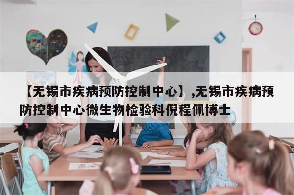 【无锡市疾病预防控制中心】,无锡市疾病预防控制中心微生物检验科倪程佩博士-第1张图片-分享有趣的实用知识