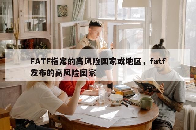 FATF指定的高风险国家或地区，fatf发布的高风险国家-第1张图片-分享有趣的实用知识