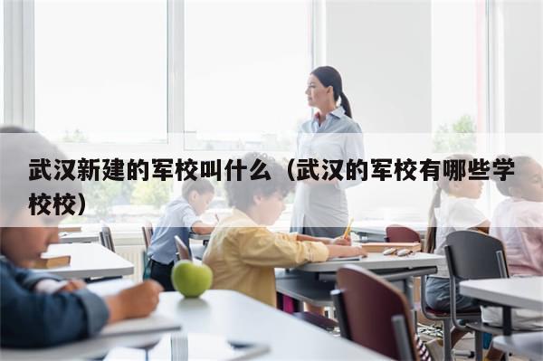 武汉新建的军校叫什么（武汉的军校有哪些学校校）-第1张图片-分享有趣的实用知识