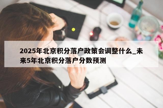 2025年北京积分落户政策会调整什么_未来5年北京积分落户分数预测-第1张图片-分享有趣的实用知识
