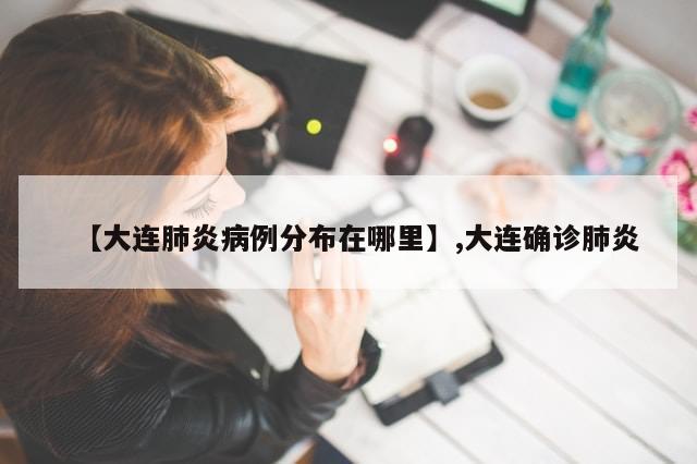 【大连肺炎病例分布在哪里】,大连确诊肺炎-第1张图片-分享有趣的实用知识