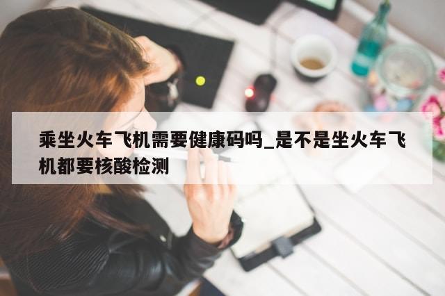 乘坐火车飞机需要健康码吗_是不是坐火车飞机都要核酸检测-第1张图片-分享有趣的实用知识