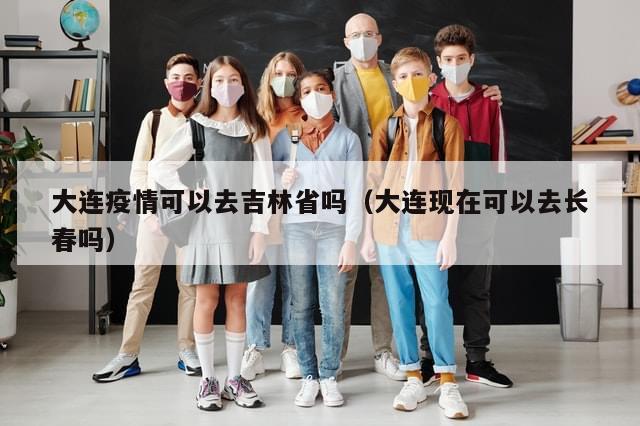 大连疫情可以去吉林省吗（大连现在可以去长春吗）-第1张图片-分享有趣的实用知识