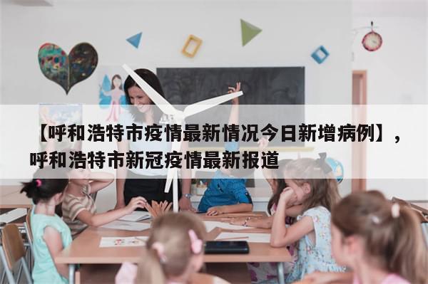 【呼和浩特市疫情最新情况今日新增病例】,呼和浩特市新冠疫情最新报道-第1张图片-分享有趣的实用知识