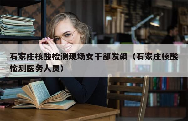 石家庄核酸检测现场女干部发飙（石家庄核酸检测医务人员）-第1张图片-分享有趣的实用知识