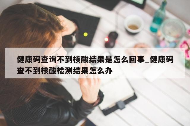 健康码查询不到核酸结果是怎么回事_健康码查不到核酸检测结果怎么办-第1张图片-分享有趣的实用知识 健康码查询不到核酸结果是怎么回事_健康码查不到核酸检测结果怎么办-第1张图片-分享有趣的实用知识