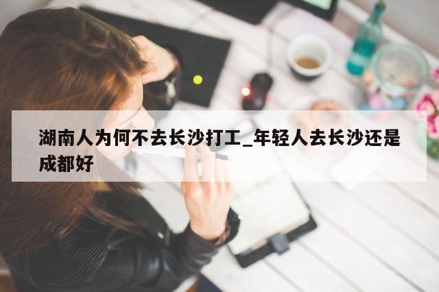 湖南人为何不去长沙打工_年轻人去长沙还是成都好-第1张图片-分享有趣的实用知识
