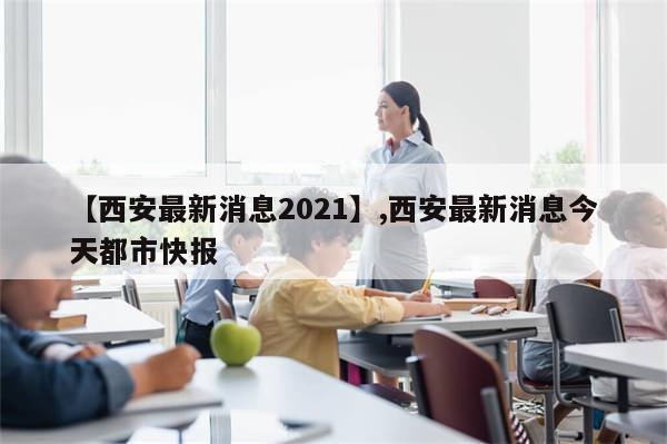 【西安最新消息2021】,西安最新消息今天都市快报-第1张图片-分享有趣的实用知识