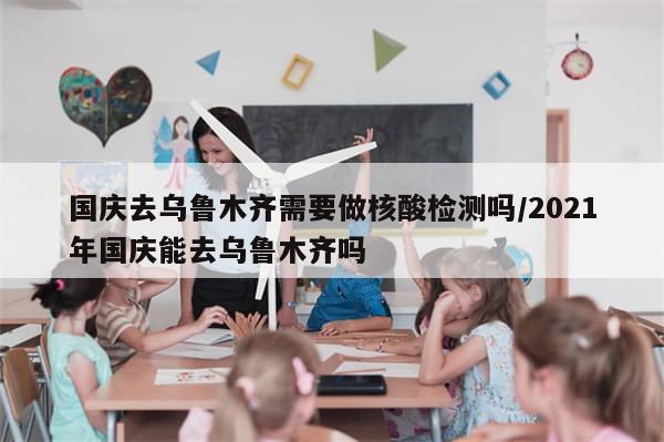 国庆去乌鲁木齐需要做核酸检测吗/2021年国庆能去乌鲁木齐吗-第1张图片-分享有趣的实用知识