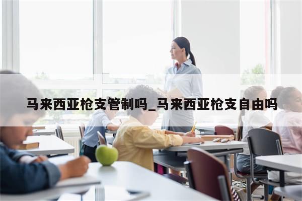 马来西亚枪支管制吗_马来西亚枪支自由吗-第1张图片-分享有趣的实用知识 马来西亚枪支管制吗_马来西亚枪支自由吗-第1张图片-分享有趣的实用知识