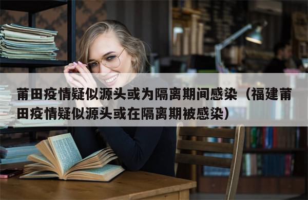 莆田疫情疑似源头或为隔离期间感染(福建莆田疫情疑似源头或在隔离期被感染)-第1张图片-分享有趣的实用知识 莆田疫情疑似源头或为隔离期间感染(福建莆田疫情疑似源头或在隔离期被感染)-第1张图片-分享有趣的实用知识