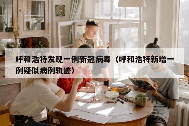 呼和浩特发现一例新冠病毒（呼和浩特新增一例疑似病例轨迹）-第1张图片-分享有趣的实用知识