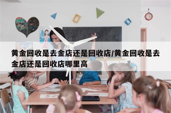 黄金回收是去金店还是回收店/黄金回收是去金店还是回收店哪里高-第1张图片-分享有趣的实用知识 黄金回收是去金店还是回收店/黄金回收是去金店还是回收店哪里高-第1张图片-分享有趣的实用知识