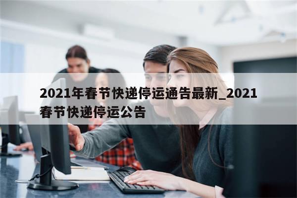2021年春节快递停运通告最新_2021春节快递停运公告-第1张图片-分享有趣的实用知识