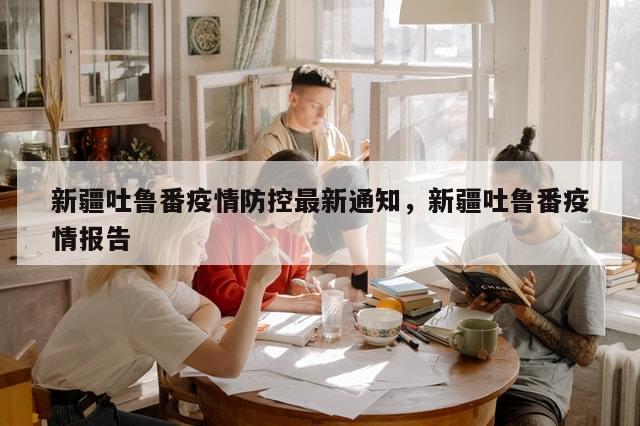 新疆吐鲁番疫情防控最新通知	，新疆吐鲁番疫情报告-第1张图片-分享有趣的实用知识