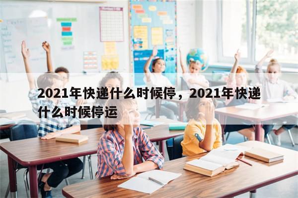 2021年快递什么时候停，2021年快递什么时候停运-第1张图片-分享有趣的实用知识
