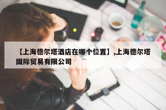 【上海德尔塔酒店在哪个位置】,上海德尔塔国际贸易有限公司-第1张图片-分享有趣的实用知识