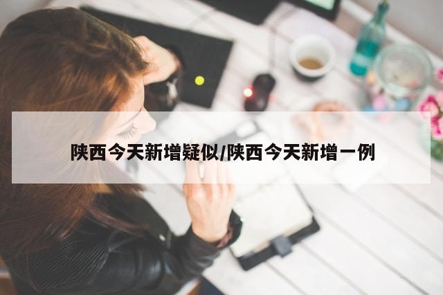 陕西今天新增疑似/陕西今天新增一例-第1张图片-分享有趣的实用知识