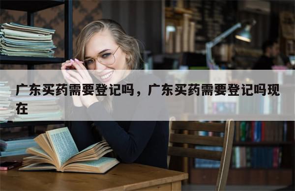 广东买药需要登记吗	，广东买药需要登记吗现在-第1张图片-分享有趣的实用知识