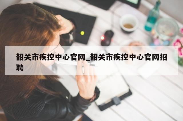 韶关市疾控中心官网_韶关市疾控中心官网招聘-第1张图片-分享有趣的实用知识 韶关市疾控中心官网_韶关市疾控中心官网招聘-第1张图片-分享有趣的实用知识