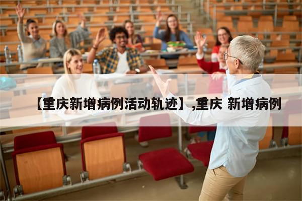 【重庆新增病例活动轨迹】,重庆 新增病例-第1张图片-分享有趣的实用知识