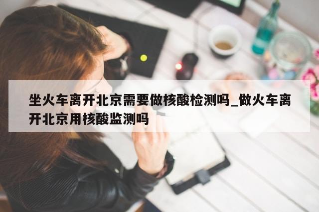 坐火车离开北京需要做核酸检测吗_做火车离开北京用核酸监测吗-第1张图片-分享有趣的实用知识 坐火车离开北京需要做核酸检测吗_做火车离开北京用核酸监测吗-第1张图片-分享有趣的实用知识