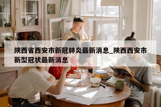 陕西省西安市新冠肺炎最新消息_陕西西安市新型冠状最新消息-第1张图片-分享有趣的实用知识