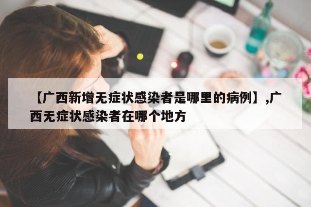 【广西新增无症状感染者是哪里的病例】,广西无症状感染者在哪个地方-第1张图片-分享有趣的实用知识 【广西新增无症状感染者是哪里的病例】,广西无症状感染者在哪个地方-第1张图片-分享有趣的实用知识