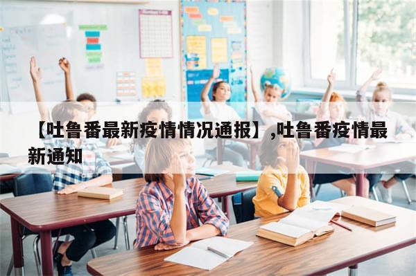 【吐鲁番最新疫情情况通报】,吐鲁番疫情最新通知-第1张图片-分享有趣的实用知识