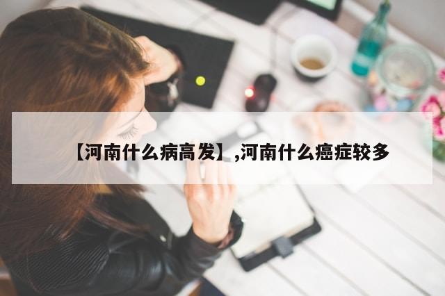 【河南什么病高发】,河南什么癌症较多-第1张图片-分享有趣的实用知识 【河南什么病高发】,河南什么癌症较多-第1张图片-分享有趣的实用知识