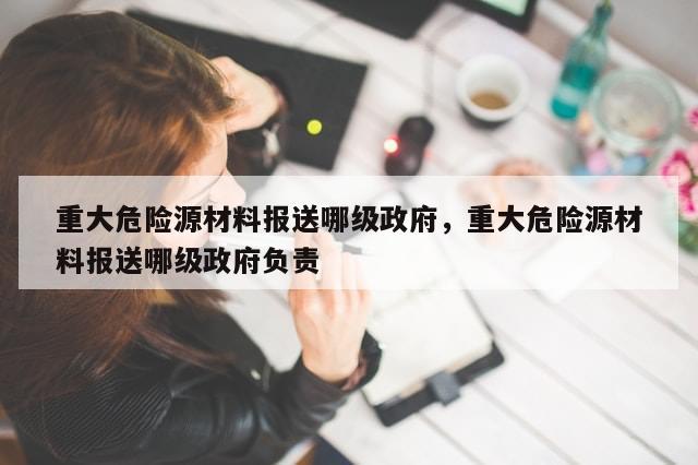 重大危险源材料报送哪级政府，重大危险源材料报送哪级政府负责-第1张图片-分享有趣的实用知识