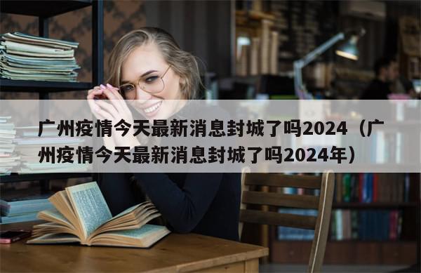 广州疫情今天最新消息封城了吗2024（广州疫情今天最新消息封城了吗2024年）-第1张图片-分享有趣的实用知识