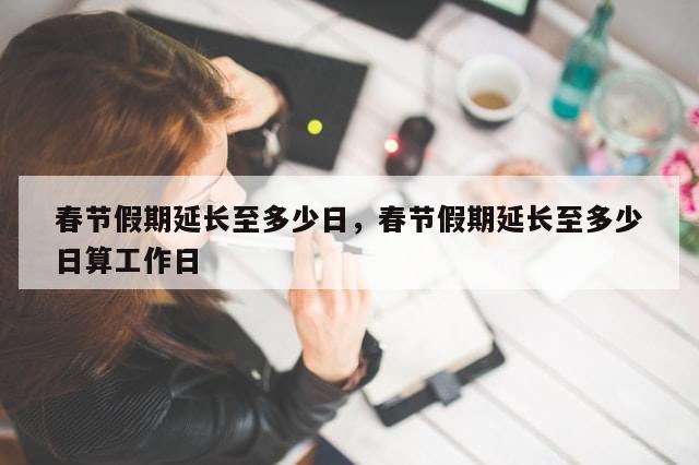 春节假期延长至多少日，春节假期延长至多少日算工作日-第1张图片-分享有趣的实用知识