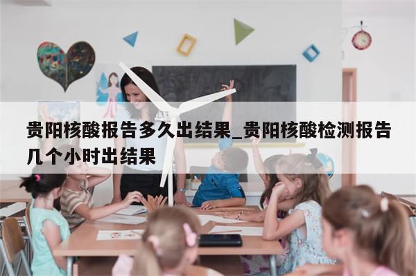 贵阳核酸报告多久出结果_贵阳核酸检测报告几个小时出结果-第1张图片-分享有趣的实用知识