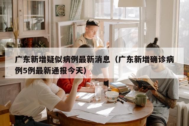广东新增疑似病例最新消息（广东新增确诊病例5例最新通报今天）-第1张图片-分享有趣的实用知识