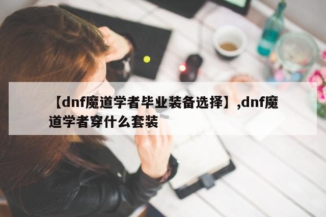 【dnf魔道学者毕业装备选择】,dnf魔道学者穿什么套装-第1张图片-分享有趣的实用知识 【dnf魔道学者毕业装备选择】,dnf魔道学者穿什么套装-第1张图片-分享有趣的实用知识