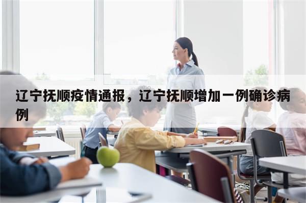 辽宁抚顺疫情通报，辽宁抚顺增加一例确诊病例-第1张图片-分享有趣的实用知识