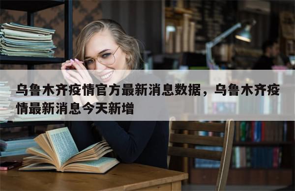 乌鲁木齐疫情官方最新消息数据，乌鲁木齐疫情最新消息今天新增-第1张图片-分享有趣的实用知识