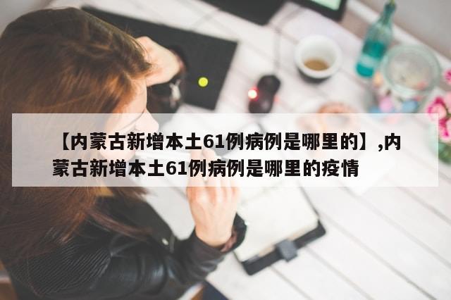 【内蒙古新增本土61例病例是哪里的】,内蒙古新增本土61例病例是哪里的疫情-第1张图片-分享有趣的实用知识 【内蒙古新增本土61例病例是哪里的】,内蒙古新增本土61例病例是哪里的疫情-第1张图片-分享有趣的实用知识