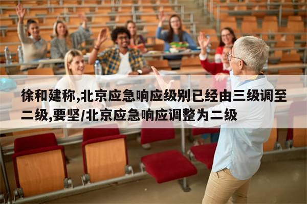 徐和建称,北京应急响应级别已经由三级调至二级,要坚/北京应急响应调整为二级-第1张图片-分享有趣的实用知识