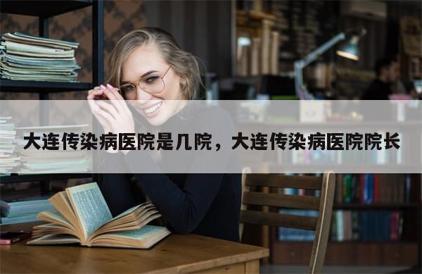 大连传染病医院是几院，大连传染病医院院长-第1张图片-分享有趣的实用知识