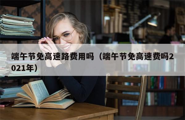 端午节免高速路费用吗(端午节免高速费吗2021年)-第1张图片-分享有趣的实用知识 端午节免高速路费用吗(端午节免高速费吗2021年)-第1张图片-分享有趣的实用知识