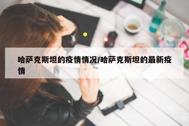 哈萨克斯坦的疫情情况/哈萨克斯坦的最新疫情-第1张图片-分享有趣的实用知识