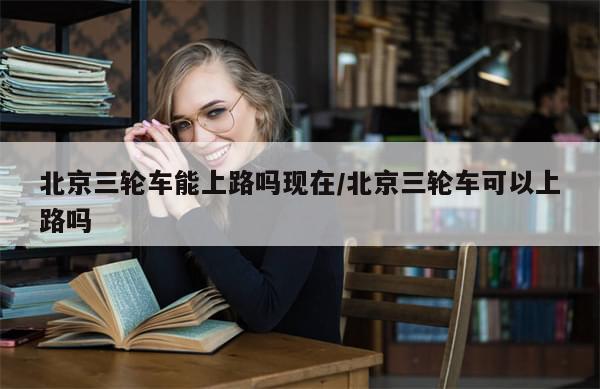 北京三轮车能上路吗现在/北京三轮车可以上路吗-第1张图片-分享有趣的实用知识 北京三轮车能上路吗现在/北京三轮车可以上路吗-第1张图片-分享有趣的实用知识