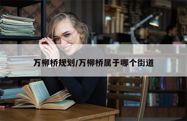 万柳桥规划/万柳桥属于哪个街道-第1张图片-分享有趣的实用知识