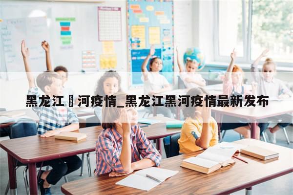 黑龙江黒河疫情_黑龙江黑河疫情最新发布-第1张图片-分享有趣的实用知识 黑龙江黒河疫情_黑龙江黑河疫情最新发布-第1张图片-分享有趣的实用知识