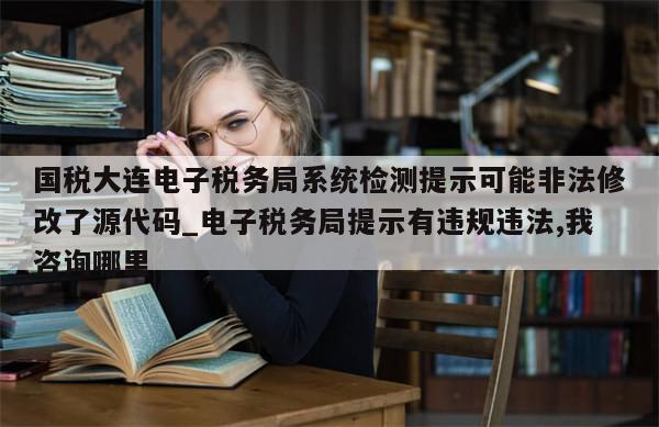 国税大连电子税务局系统检测提示可能非法修改了源代码_电子税务局提示有违规违法,我咨询哪里-第1张图片-分享有趣的实用知识