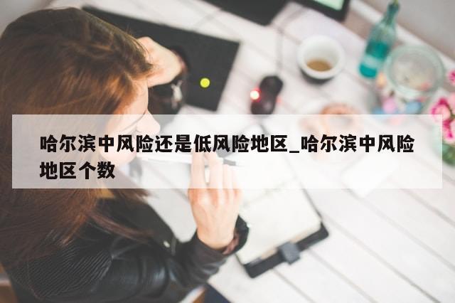 哈尔滨中风险还是低风险地区_哈尔滨中风险地区个数