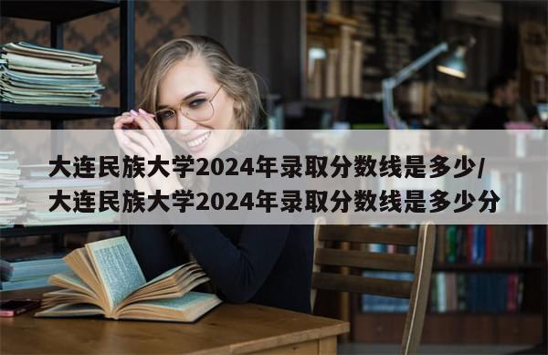大连民族大学2024年录取分数线是多少/大连民族大学2024年录取分数线是多少分